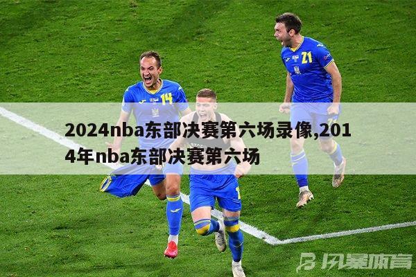 2024nba东部决赛第六场录像,2014年nba东部决赛第六场