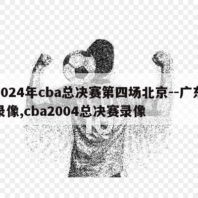 2024年cba总决赛第四场北京--广东录像,cba2004总决赛录像