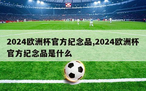 2024欧洲杯官方纪念品,2024欧洲杯官方纪念品是什么