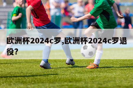 欧洲杯2024c罗,欧洲杯2024c罗退役?